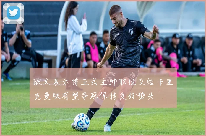 欧文表示将正式主帅职位交给卡里克曼联有望争冠保持良好势头