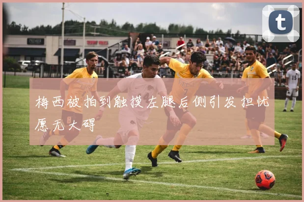 梅西被拍到触摸左腿后侧引发担忧愿无大碍