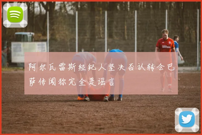 阿尔瓦雷斯经纪人坚决否认转会巴萨传闻称完全是谣言