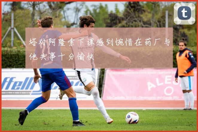 塔对阿隆索下课感到惋惜在药厂与他共事十分愉快