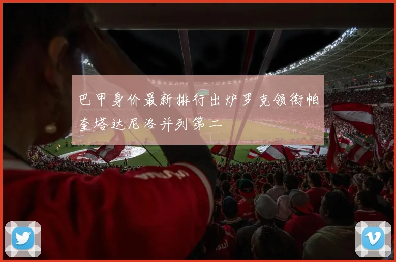 巴甲身价最新排行出炉罗克领衔帕奎塔达尼洛并列第二