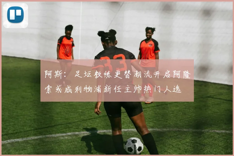 阿斯：足坛教练更替潮流开启阿隆索或成利物浦新任主帅热门人选