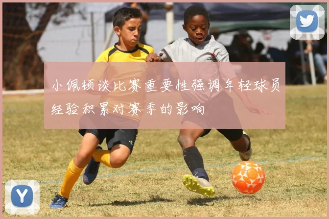 小佩顿谈比赛重要性强调年轻球员经验积累对赛季的影响