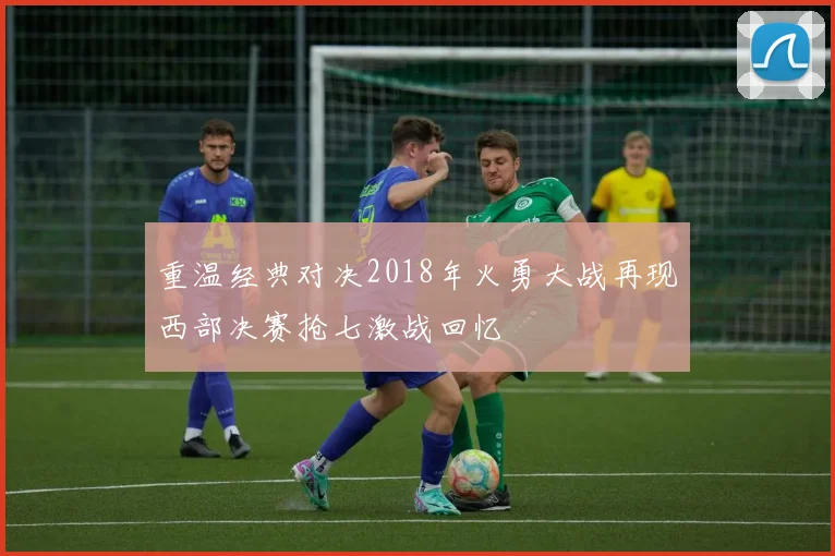重温经典对决2018年火勇大战再现西部决赛抢七激战回忆