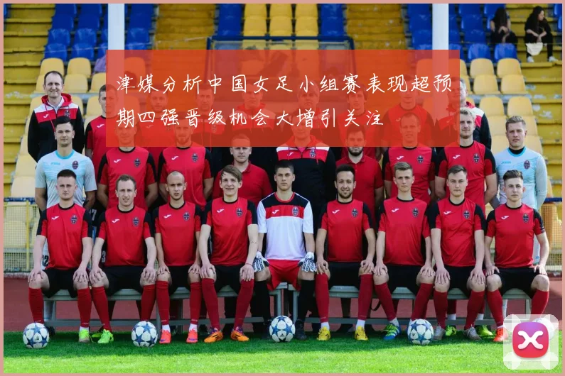 津媒分析中国女足小组赛表现超预期四强晋级机会大增引关注