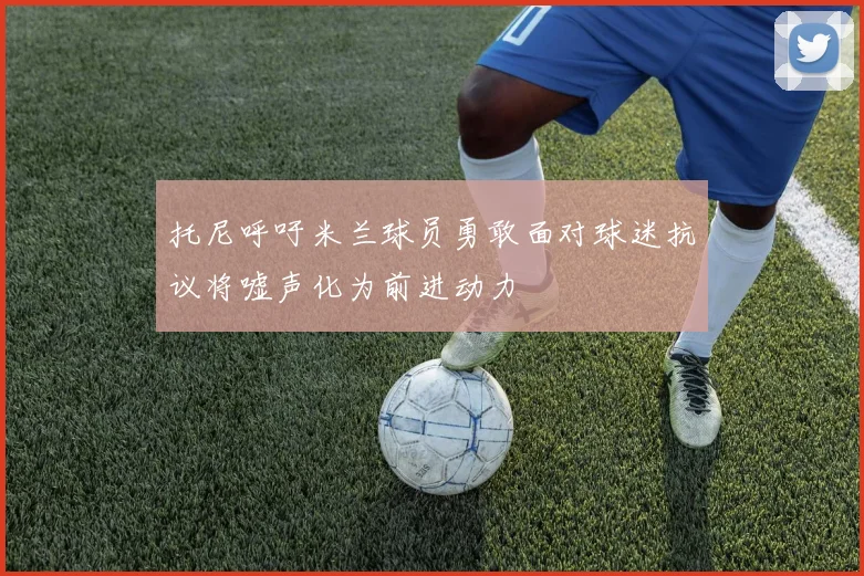 托尼呼吁米兰球员勇敢面对球迷抗议将嘘声化为前进动力