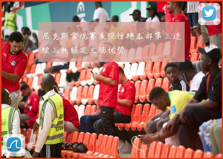 尼克斯常规赛表现惊艳东部第三连续三轮锁定主场优势