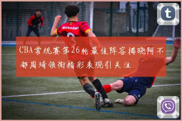 CBA常规赛第26轮最佳阵容揭晓阿不都周琦领衔精彩表现引关注