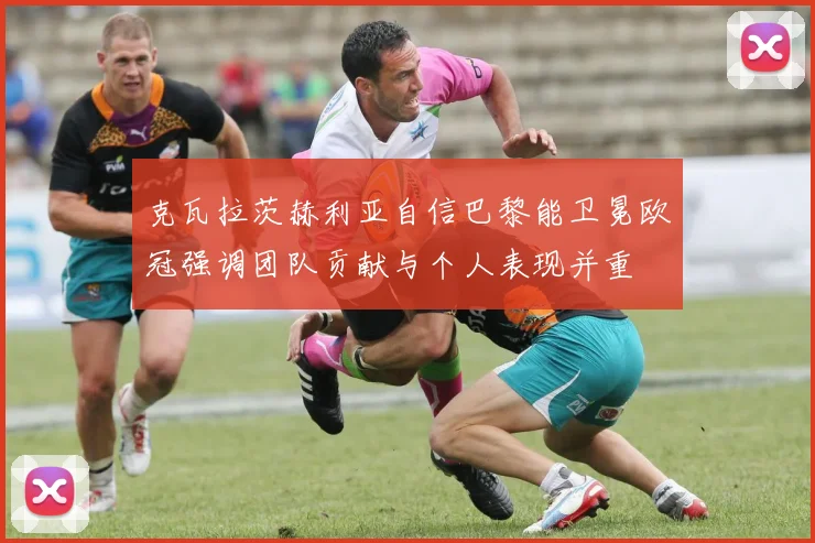 克瓦拉茨赫利亚自信巴黎能卫冕欧冠强调团队贡献与个人表现并重