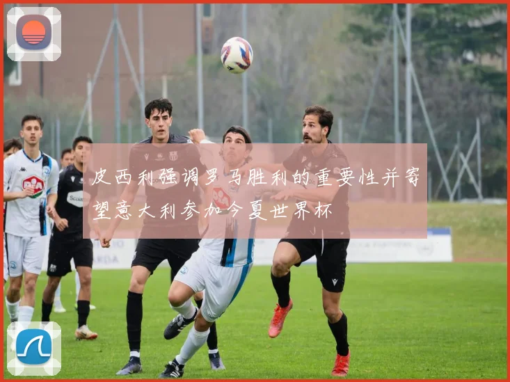 皮西利强调罗马胜利的重要性并寄望意大利参加今夏世界杯